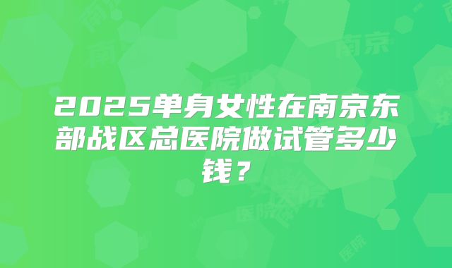 2025单身女性在南京东部战区总医院做试管多少钱？