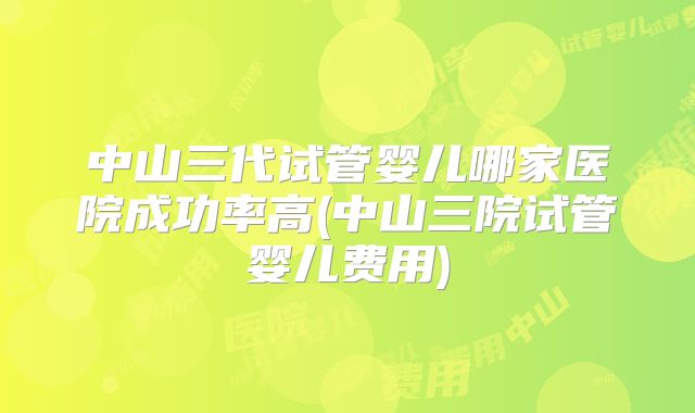 中山三代试管婴儿哪家医院成功率高(中山三院试管婴儿费用)
