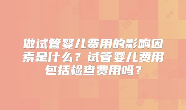 做试管婴儿费用的影响因素是什么?试管婴儿费用包括检查费用吗?