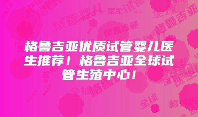 格鲁吉亚优质试管婴儿医生推荐！格鲁吉亚全球试管生殖中心！