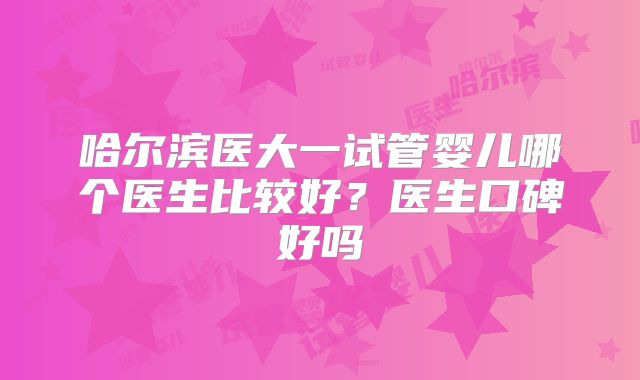 哈尔滨医大一试管婴儿哪个医生比较好？医生口碑好吗