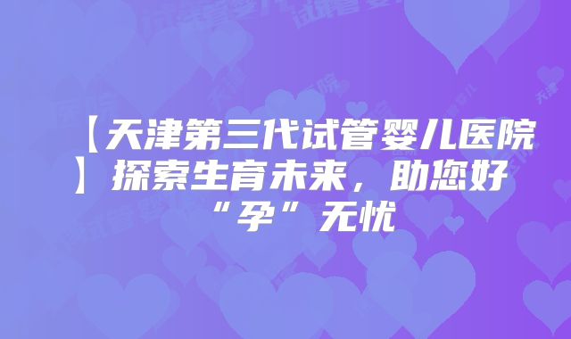【天津第三代试管婴儿医院】探索生育未来，助您好“孕”无忧