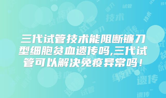 三代试管技术能阻断镰刀型细胞贫血遗传吗,三代试管可以解决免疫异常吗！