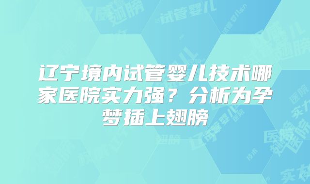 辽宁境内试管婴儿技术哪家医院实力强？分析为孕梦插上翅膀