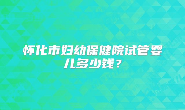 怀化市妇幼保健院试管婴儿多少钱?