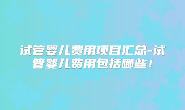 试管婴儿费用项目汇总-试管婴儿费用包括哪些！