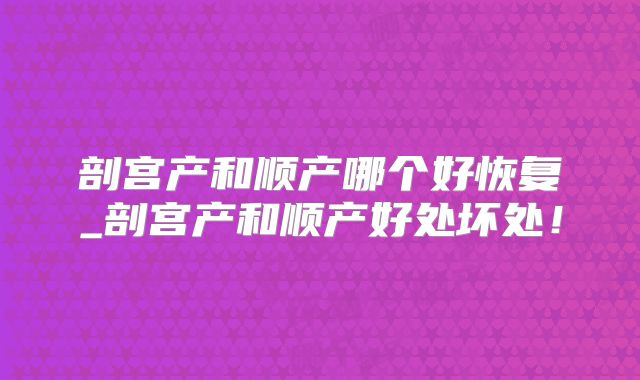 剖宫产和顺产哪个好恢复_剖宫产和顺产好处坏处！