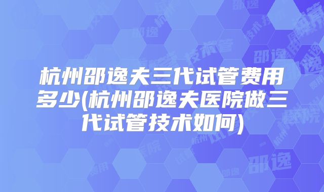 杭州邵逸夫三代试管费用多少(杭州邵逸夫医院做三代试管技术如何)