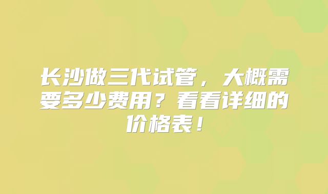 长沙做三代试管，大概需要多少费用？看看详细的价格表！