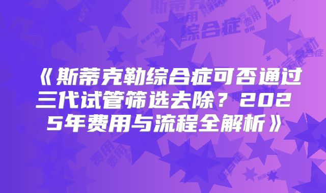 《斯蒂克勒综合症可否通过三代试管筛选去除?2025年费用与流程全解析》