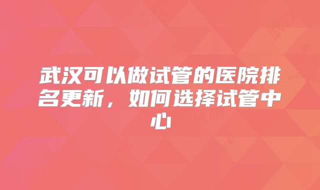 武汉可以做试管的医院排名更新,如何选择试管中心