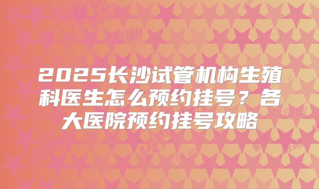 2025长沙试管机构生殖科医生怎么预约挂号？各大医院预约挂号攻略