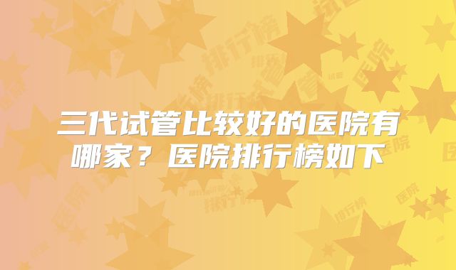 三代试管比较好的医院有哪家?医院排行榜如下