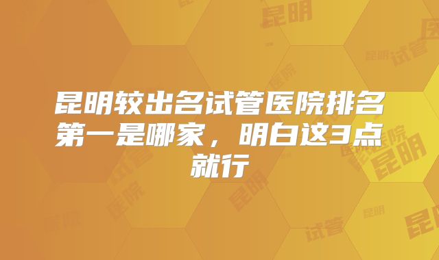 昆明较出名试管医院排名第一是哪家，明白这3点就行