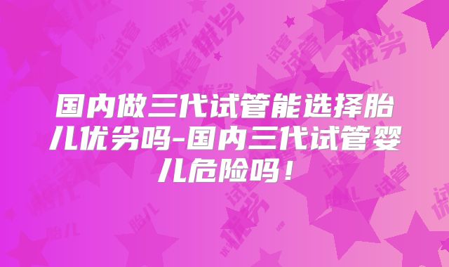 国内做三代试管能选择胎儿优劣吗-国内三代试管婴儿危险吗！