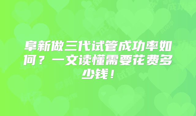 阜新做三代试管成功率如何？一文读懂需要花费多少钱！