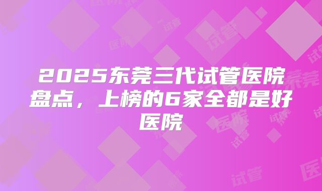 2025东莞三代试管医院盘点,上榜的6家全都是好医院