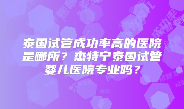 泰国试管成功率高的医院是哪所?杰特宁泰国试管婴儿医院专业吗?