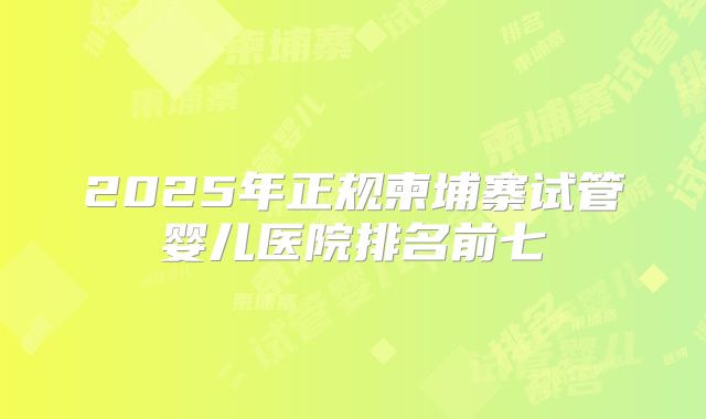 2025年正规柬埔寨试管婴儿医院排名前七