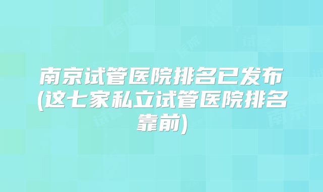 南京试管医院排名已发布(这七家私立试管医院排名靠前)