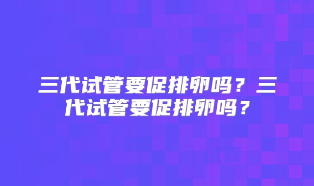 三代试管要促排卵吗？三代试管要促排卵吗？