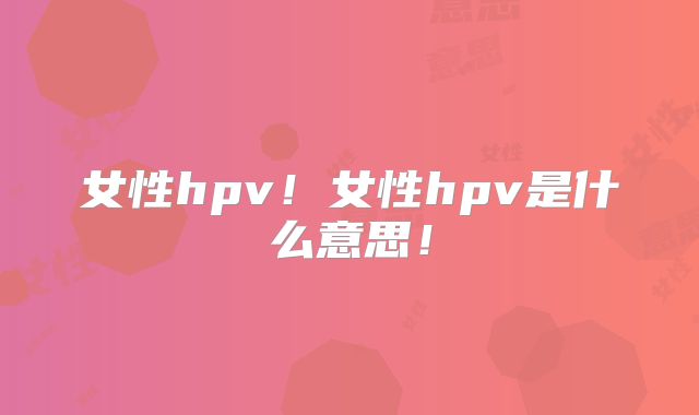 女性hpv!女性hpv是什么意思!