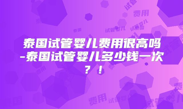 泰国试管婴儿费用很高吗-泰国试管婴儿多少钱一次？！