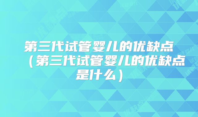 第三代试管婴儿的优缺点（第三代试管婴儿的优缺点是什么）