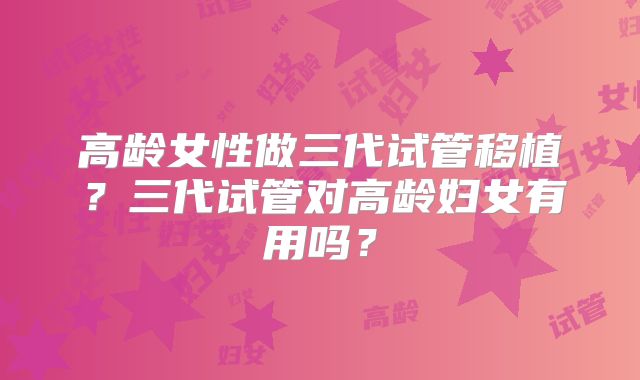 高龄女性做三代试管移植？三代试管对高龄妇女有用吗？