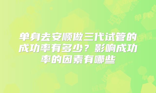 单身去安顺做三代试管的成功率有多少？影响成功率的因素有哪些