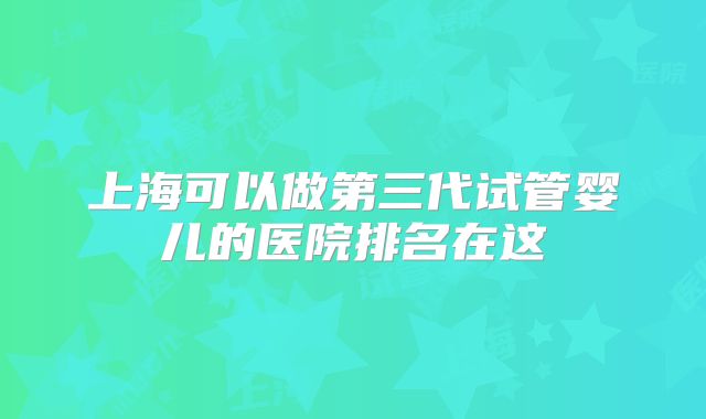 上海可以做第三代试管婴儿的医院排名在这