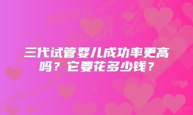 三代试管婴儿成功率更高吗？它要花多少钱？