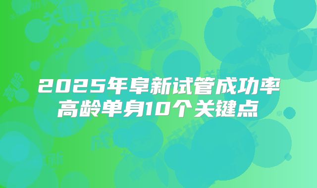 2025年阜新试管成功率高龄单身10个关键点