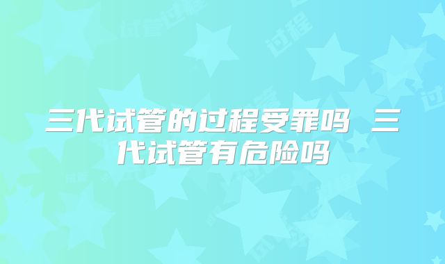 三代试管的过程受罪吗 三代试管有危险吗