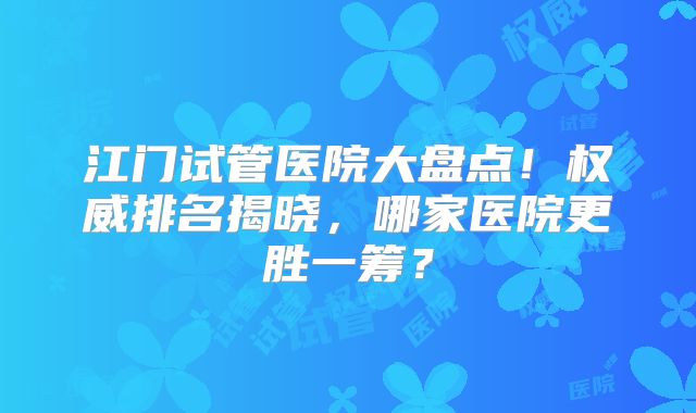 江门试管医院大盘点！权威排名揭晓，哪家医院更胜一筹？