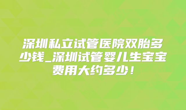 深圳私立试管医院双胎多少钱_深圳试管婴儿生宝宝费用大约多少!