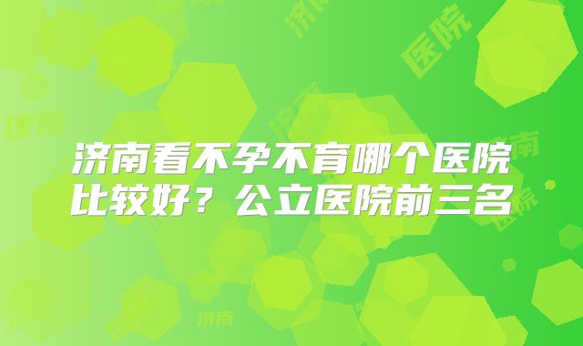 济南看不孕不育哪个医院比较好？公立医院前三名