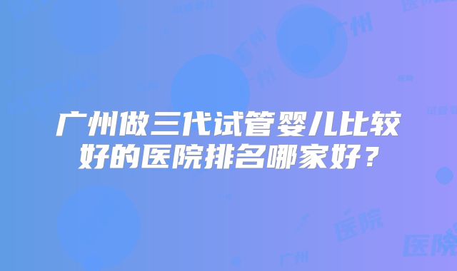 广州做三代试管婴儿比较好的医院排名哪家好?