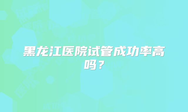 黑龙江医院试管成功率高吗?