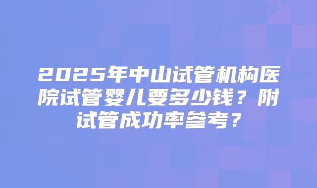 2025年中山试管机构医院试管婴儿要多少钱？附试管成功率参考？