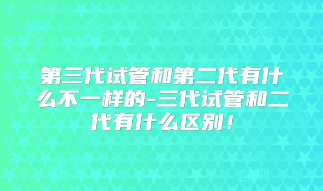 第三代试管和第二代有什么不一样的-三代试管和二代有什么区别！