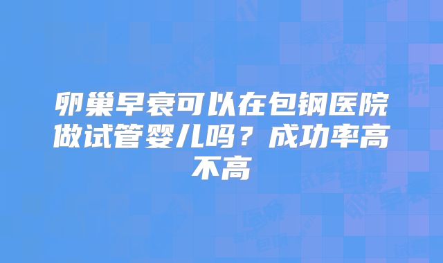 卵巢早衰可以在包钢医院做试管婴儿吗?成功率高不高