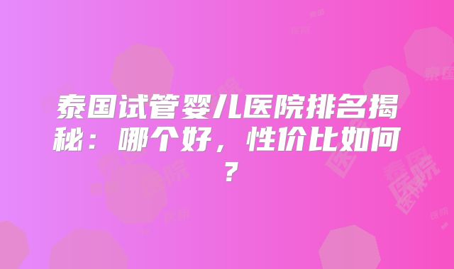泰国试管婴儿医院排名揭秘：哪个好，性价比如何？