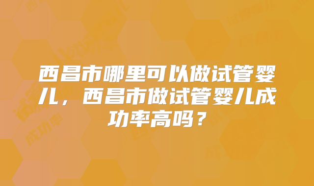 西昌市哪里可以做试管婴儿，西昌市做试管婴儿成功率高吗？