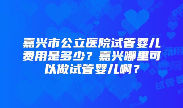 嘉兴市公立医院试管婴儿费用是多少？嘉兴哪里可以做试管婴儿啊？