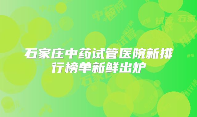 石家庄中药试管医院新排行榜单新鲜出炉