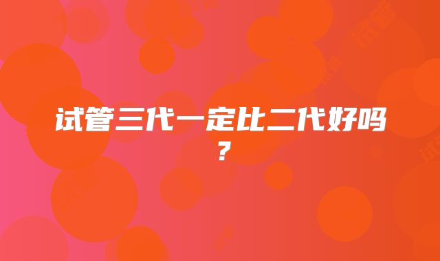 试管三代一定比二代好吗？