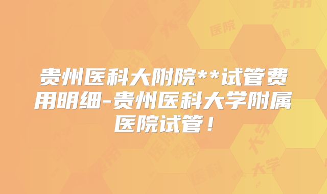 贵州医科大附院**试管费用明细-贵州医科大学附属医院试管！