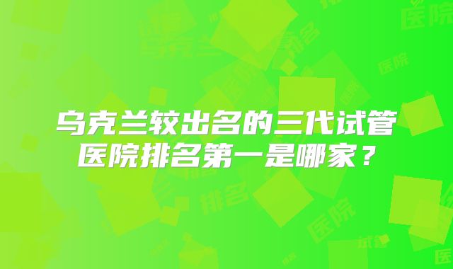 乌克兰较出名的三代试管医院排名第一是哪家?