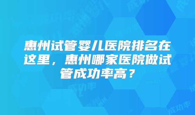 惠州试管婴儿医院排名在这里，惠州哪家医院做试管成功率高？